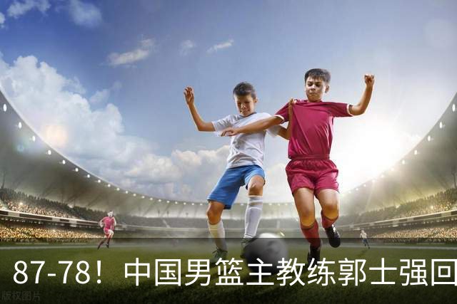 87-78！中国男篮主教练郭士强回应，沙特主教练表态，新华社发声
